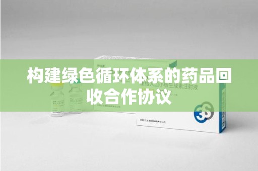 北京构建绿色循环体系的药品回收合作协议