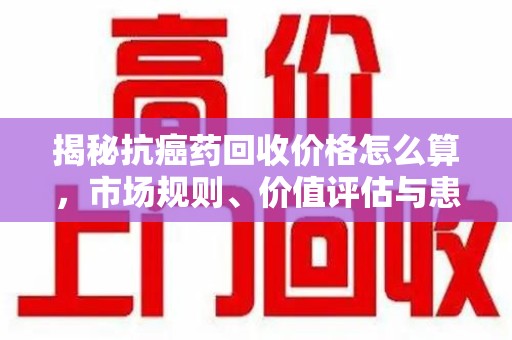 北京揭秘抗癌药回收价格怎么算，市场规则、价值评估与患者权益