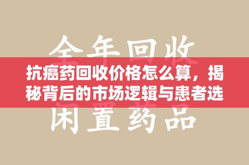 北京抗癌药回收价格怎么算，揭秘背后的市场逻辑与患者选择
