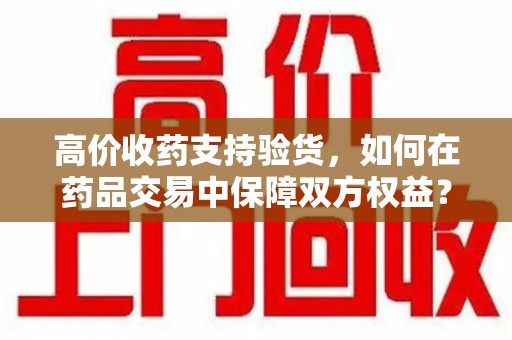 北京高价收药支持验货，如何在药品交易中保障双方权益？
