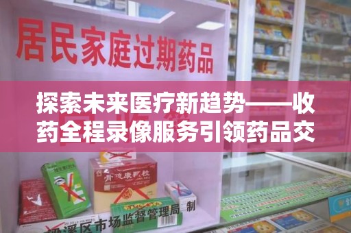 北京探索未来医疗新趋势——收药全程录像服务引领药品交付安全新篇章
