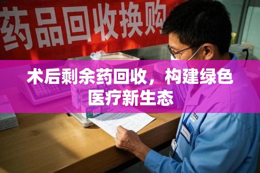 北京术后剩余药回收，构建绿色医疗新生态