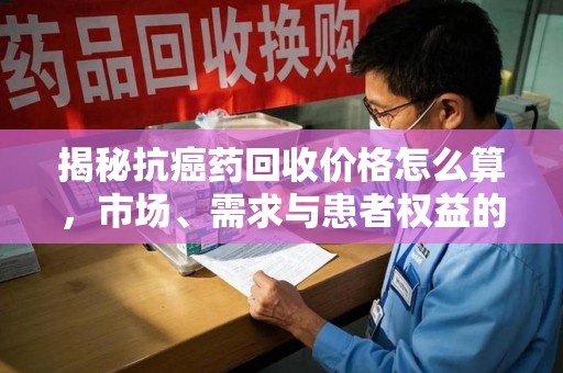 北京揭秘抗癌药回收价格怎么算，市场、需求与患者权益的平衡之道