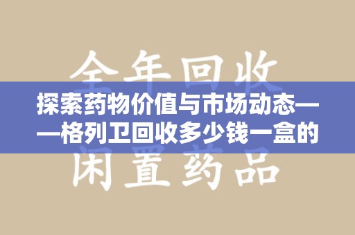 北京探索药物价值与市场动态——格列卫回收多少钱一盒的全面解析