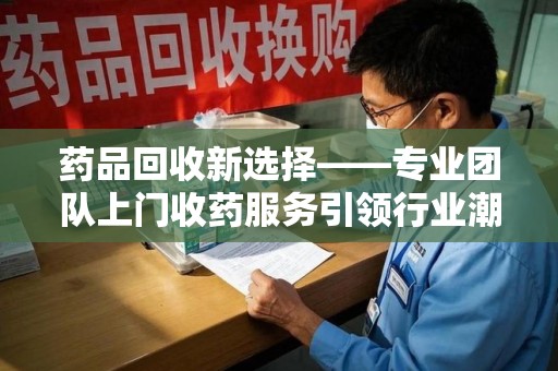 北京药品回收新选择——专业团队上门收药服务引领行业潮流