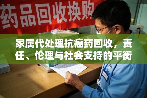 北京家属代处理抗癌药回收，责任、伦理与社会支持的平衡