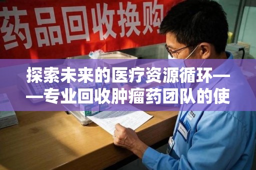 北京探索未来的医疗资源循环——专业回收肿瘤药团队的使命与价值