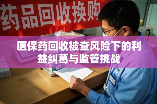 北京医保药回收被查风险下的利益纠葛与监管挑战