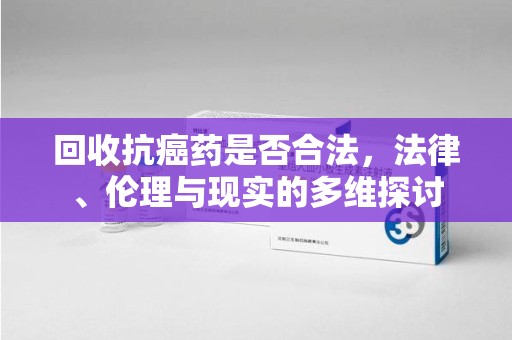 北京回收抗癌药是否合法，法律、伦理与现实的多维探讨