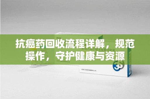 北京抗癌药回收流程详解，规范操作，守护健康与资源