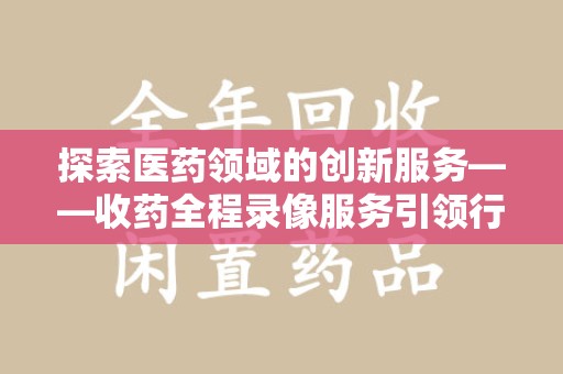 北京探索医药领域的创新服务——收药全程录像服务引领行业新趋势