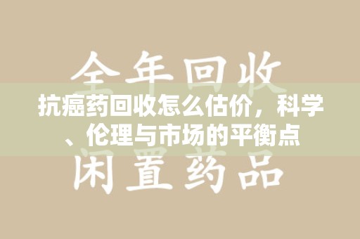 北京抗癌药回收怎么估价，科学、伦理与市场的平衡点