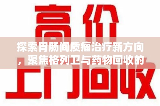 北京探索胃肠间质瘤治疗新方向，聚焦格列卫与药物回收的未来