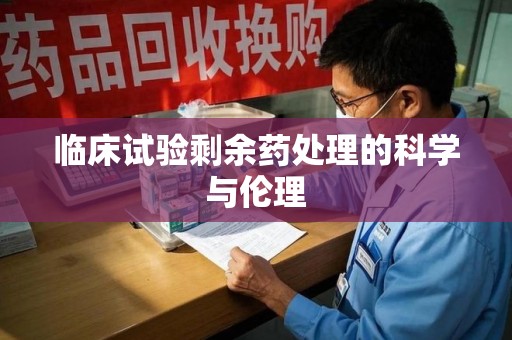 北京临床试验剩余药处理的科学与伦理