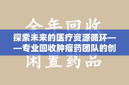 北京探索未来的医疗资源循环——专业回收肿瘤药团队的创新之路